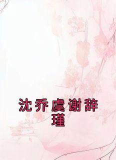 抖音完结《沈乔虞谢辞瑾》沈乔虞谢辞瑾(全文在线阅读)