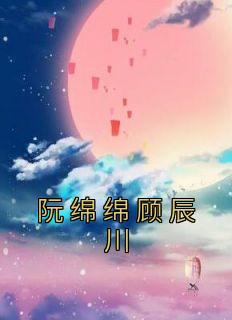 知乎小说阮绵绵顾辰川主角是阮绵绵顾辰川全文阅读