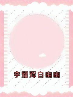 李耀辉白幽幽[抖音]小说-李耀辉白幽幽无删减阅读